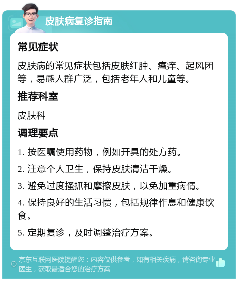 皮肤病复诊指南 常见症状 皮肤病的常见症状包括皮肤红肿、瘙痒、起风团等，易感人群广泛，包括老年人和儿童等。 推荐科室 皮肤科 调理要点 1. 按医嘱使用药物，例如开具的处方药。 2. 注意个人卫生，保持皮肤清洁干燥。 3. 避免过度搔抓和摩擦皮肤，以免加重病情。 4. 保持良好的生活习惯，包括规律作息和健康饮食。 5. 定期复诊，及时调整治疗方案。