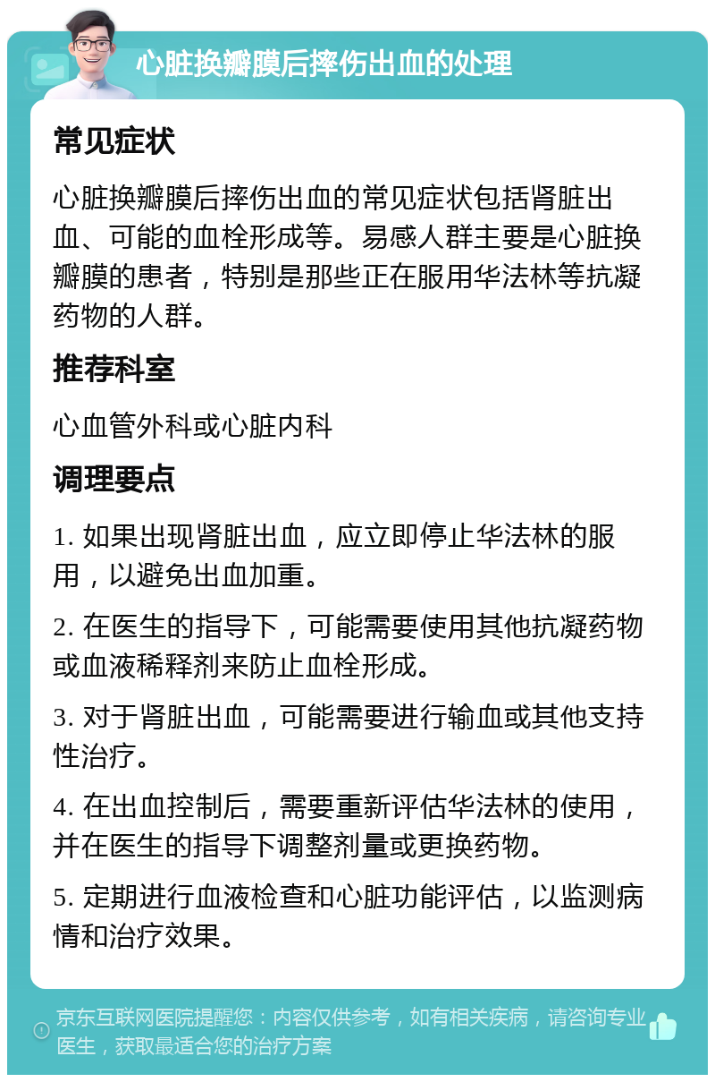 心脏换瓣膜后摔伤出血的处理 常见症状 心脏换瓣膜后摔伤出血的常见症状包括肾脏出血、可能的血栓形成等。易感人群主要是心脏换瓣膜的患者，特别是那些正在服用华法林等抗凝药物的人群。 推荐科室 心血管外科或心脏内科 调理要点 1. 如果出现肾脏出血，应立即停止华法林的服用，以避免出血加重。 2. 在医生的指导下，可能需要使用其他抗凝药物或血液稀释剂来防止血栓形成。 3. 对于肾脏出血，可能需要进行输血或其他支持性治疗。 4. 在出血控制后，需要重新评估华法林的使用，并在医生的指导下调整剂量或更换药物。 5. 定期进行血液检查和心脏功能评估，以监测病情和治疗效果。