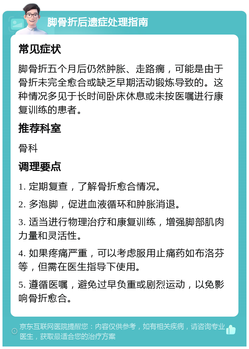 脚骨折后遗症处理指南 常见症状 脚骨折五个月后仍然肿胀、走路瘸，可能是由于骨折未完全愈合或缺乏早期活动锻炼导致的。这种情况多见于长时间卧床休息或未按医嘱进行康复训练的患者。 推荐科室 骨科 调理要点 1. 定期复查，了解骨折愈合情况。 2. 多泡脚，促进血液循环和肿胀消退。 3. 适当进行物理治疗和康复训练，增强脚部肌肉力量和灵活性。 4. 如果疼痛严重，可以考虑服用止痛药如布洛芬等，但需在医生指导下使用。 5. 遵循医嘱，避免过早负重或剧烈运动，以免影响骨折愈合。