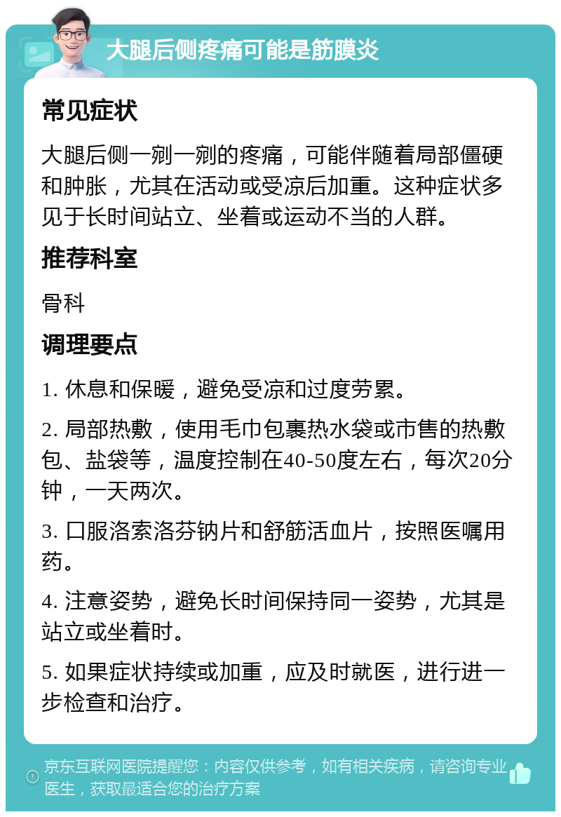 大腿后侧疼痛可能是筋膜炎 常见症状 大腿后侧一剜一剜的疼痛，可能伴随着局部僵硬和肿胀，尤其在活动或受凉后加重。这种症状多见于长时间站立、坐着或运动不当的人群。 推荐科室 骨科 调理要点 1. 休息和保暖，避免受凉和过度劳累。 2. 局部热敷，使用毛巾包裹热水袋或市售的热敷包、盐袋等，温度控制在40-50度左右，每次20分钟，一天两次。 3. 口服洛索洛芬钠片和舒筋活血片，按照医嘱用药。 4. 注意姿势，避免长时间保持同一姿势，尤其是站立或坐着时。 5. 如果症状持续或加重，应及时就医，进行进一步检查和治疗。