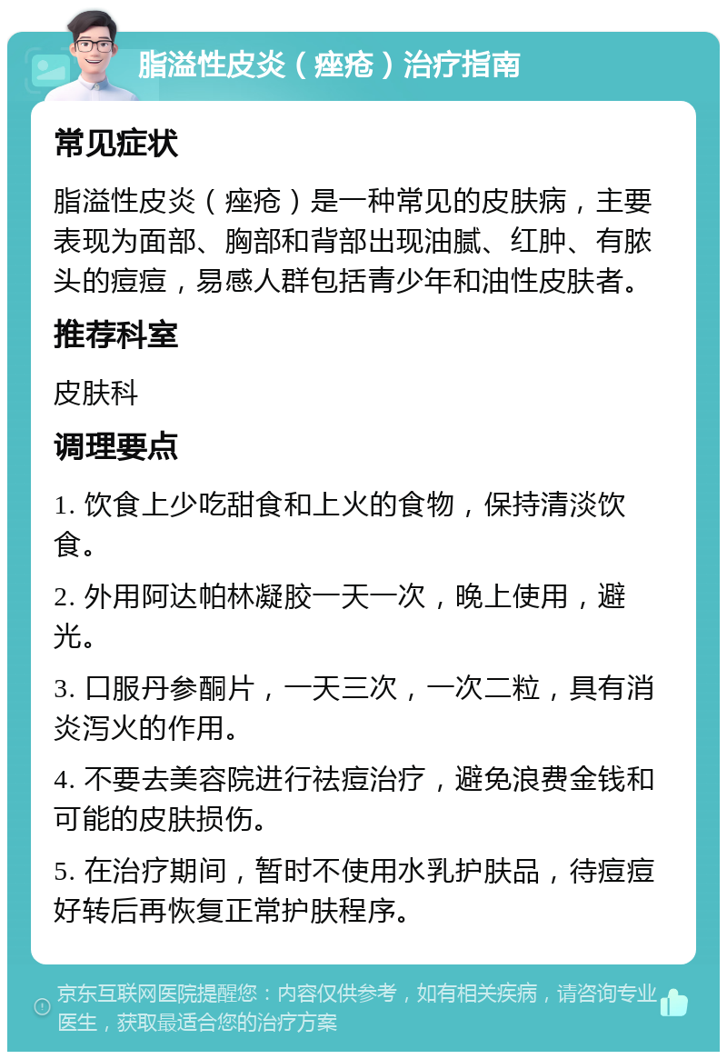 脂溢性皮炎（痤疮）治疗指南 常见症状 脂溢性皮炎（痤疮）是一种常见的皮肤病，主要表现为面部、胸部和背部出现油腻、红肿、有脓头的痘痘，易感人群包括青少年和油性皮肤者。 推荐科室 皮肤科 调理要点 1. 饮食上少吃甜食和上火的食物，保持清淡饮食。 2. 外用阿达帕林凝胶一天一次，晚上使用，避光。 3. 口服丹参酮片，一天三次，一次二粒，具有消炎泻火的作用。 4. 不要去美容院进行祛痘治疗，避免浪费金钱和可能的皮肤损伤。 5. 在治疗期间，暂时不使用水乳护肤品，待痘痘好转后再恢复正常护肤程序。