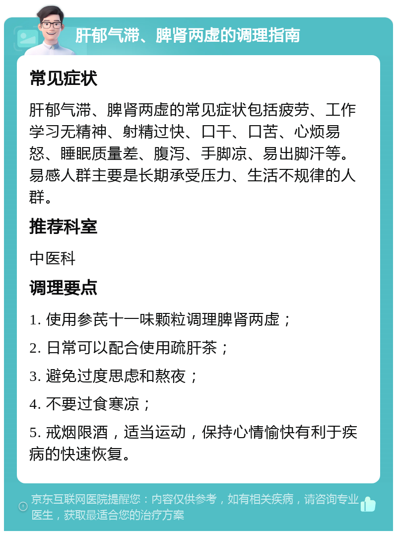 肝郁气滞、脾肾两虚的调理指南 常见症状 肝郁气滞、脾肾两虚的常见症状包括疲劳、工作学习无精神、射精过快、口干、口苦、心烦易怒、睡眠质量差、腹泻、手脚凉、易出脚汗等。易感人群主要是长期承受压力、生活不规律的人群。 推荐科室 中医科 调理要点 1. 使用参芪十一味颗粒调理脾肾两虚； 2. 日常可以配合使用疏肝茶； 3. 避免过度思虑和熬夜； 4. 不要过食寒凉； 5. 戒烟限酒，适当运动，保持心情愉快有利于疾病的快速恢复。