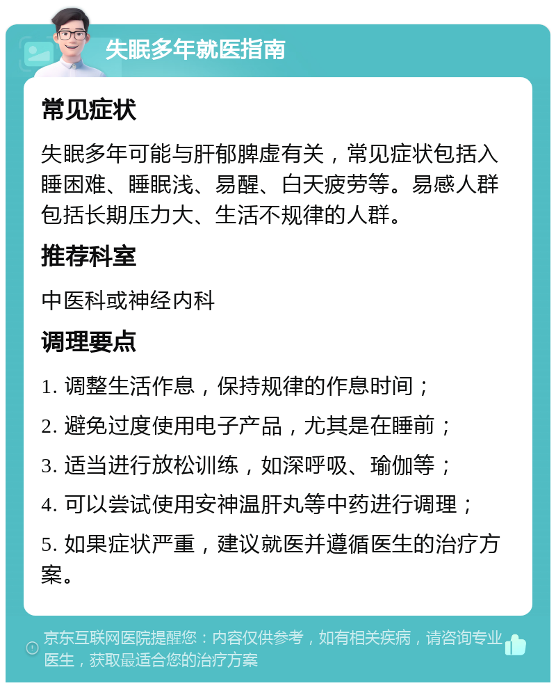 失眠多年就医指南 常见症状 失眠多年可能与肝郁脾虚有关，常见症状包括入睡困难、睡眠浅、易醒、白天疲劳等。易感人群包括长期压力大、生活不规律的人群。 推荐科室 中医科或神经内科 调理要点 1. 调整生活作息，保持规律的作息时间； 2. 避免过度使用电子产品，尤其是在睡前； 3. 适当进行放松训练，如深呼吸、瑜伽等； 4. 可以尝试使用安神温肝丸等中药进行调理； 5. 如果症状严重，建议就医并遵循医生的治疗方案。