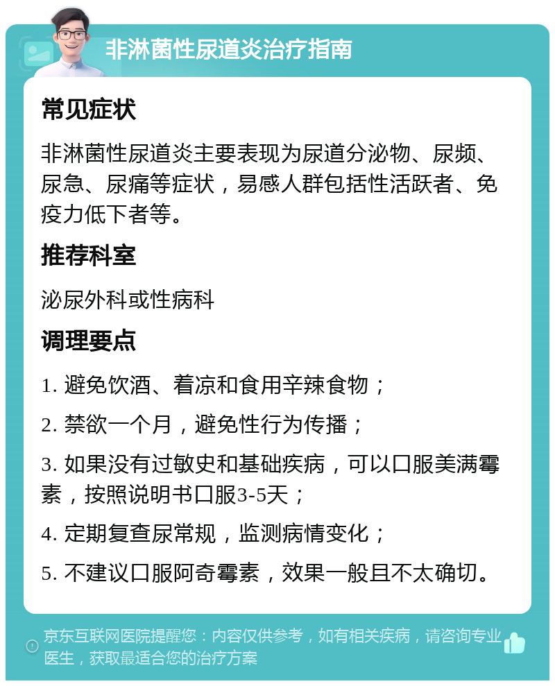 非淋菌性尿道炎治疗指南 常见症状 非淋菌性尿道炎主要表现为尿道分泌物、尿频、尿急、尿痛等症状，易感人群包括性活跃者、免疫力低下者等。 推荐科室 泌尿外科或性病科 调理要点 1. 避免饮酒、着凉和食用辛辣食物； 2. 禁欲一个月，避免性行为传播； 3. 如果没有过敏史和基础疾病，可以口服美满霉素，按照说明书口服3-5天； 4. 定期复查尿常规，监测病情变化； 5. 不建议口服阿奇霉素，效果一般且不太确切。