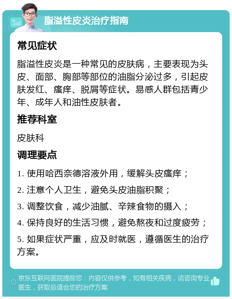 脂溢性皮炎治疗指南 常见症状 脂溢性皮炎是一种常见的皮肤病，主要表现为头皮、面部、胸部等部位的油脂分泌过多，引起皮肤发红、瘙痒、脱屑等症状。易感人群包括青少年、成年人和油性皮肤者。 推荐科室 皮肤科 调理要点 1. 使用哈西奈德溶液外用，缓解头皮瘙痒； 2. 注意个人卫生，避免头皮油脂积聚； 3. 调整饮食，减少油腻、辛辣食物的摄入； 4. 保持良好的生活习惯，避免熬夜和过度疲劳； 5. 如果症状严重，应及时就医，遵循医生的治疗方案。