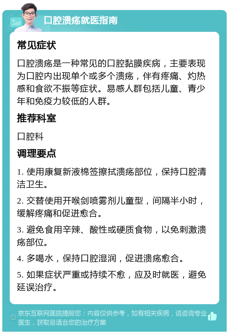 口腔溃疡就医指南 常见症状 口腔溃疡是一种常见的口腔黏膜疾病，主要表现为口腔内出现单个或多个溃疡，伴有疼痛、灼热感和食欲不振等症状。易感人群包括儿童、青少年和免疫力较低的人群。 推荐科室 口腔科 调理要点 1. 使用康复新液棉签擦拭溃疡部位，保持口腔清洁卫生。 2. 交替使用开喉剑喷雾剂儿童型，间隔半小时，缓解疼痛和促进愈合。 3. 避免食用辛辣、酸性或硬质食物，以免刺激溃疡部位。 4. 多喝水，保持口腔湿润，促进溃疡愈合。 5. 如果症状严重或持续不愈，应及时就医，避免延误治疗。