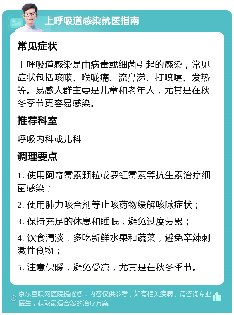 上呼吸道感染就医指南 常见症状 上呼吸道感染是由病毒或细菌引起的感染，常见症状包括咳嗽、喉咙痛、流鼻涕、打喷嚏、发热等。易感人群主要是儿童和老年人，尤其是在秋冬季节更容易感染。 推荐科室 呼吸内科或儿科 调理要点 1. 使用阿奇霉素颗粒或罗红霉素等抗生素治疗细菌感染； 2. 使用肺力咳合剂等止咳药物缓解咳嗽症状； 3. 保持充足的休息和睡眠，避免过度劳累； 4. 饮食清淡，多吃新鲜水果和蔬菜，避免辛辣刺激性食物； 5. 注意保暖，避免受凉，尤其是在秋冬季节。