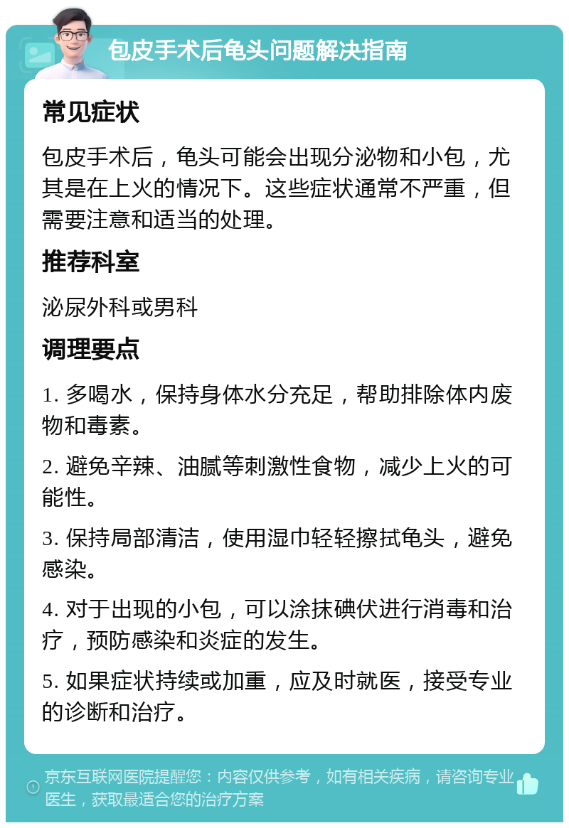 包皮手术后龟头问题解决指南 常见症状 包皮手术后，龟头可能会出现分泌物和小包，尤其是在上火的情况下。这些症状通常不严重，但需要注意和适当的处理。 推荐科室 泌尿外科或男科 调理要点 1. 多喝水，保持身体水分充足，帮助排除体内废物和毒素。 2. 避免辛辣、油腻等刺激性食物，减少上火的可能性。 3. 保持局部清洁，使用湿巾轻轻擦拭龟头，避免感染。 4. 对于出现的小包，可以涂抹碘伏进行消毒和治疗，预防感染和炎症的发生。 5. 如果症状持续或加重，应及时就医，接受专业的诊断和治疗。