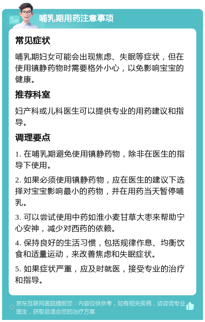 哺乳期用药注意事项 常见症状 哺乳期妇女可能会出现焦虑、失眠等症状，但在使用镇静药物时需要格外小心，以免影响宝宝的健康。 推荐科室 妇产科或儿科医生可以提供专业的用药建议和指导。 调理要点 1. 在哺乳期避免使用镇静药物，除非在医生的指导下使用。 2. 如果必须使用镇静药物，应在医生的建议下选择对宝宝影响最小的药物，并在用药当天暂停哺乳。 3. 可以尝试使用中药如淮小麦甘草大枣来帮助宁心安神，减少对西药的依赖。 4. 保持良好的生活习惯，包括规律作息、均衡饮食和适量运动，来改善焦虑和失眠症状。 5. 如果症状严重，应及时就医，接受专业的治疗和指导。