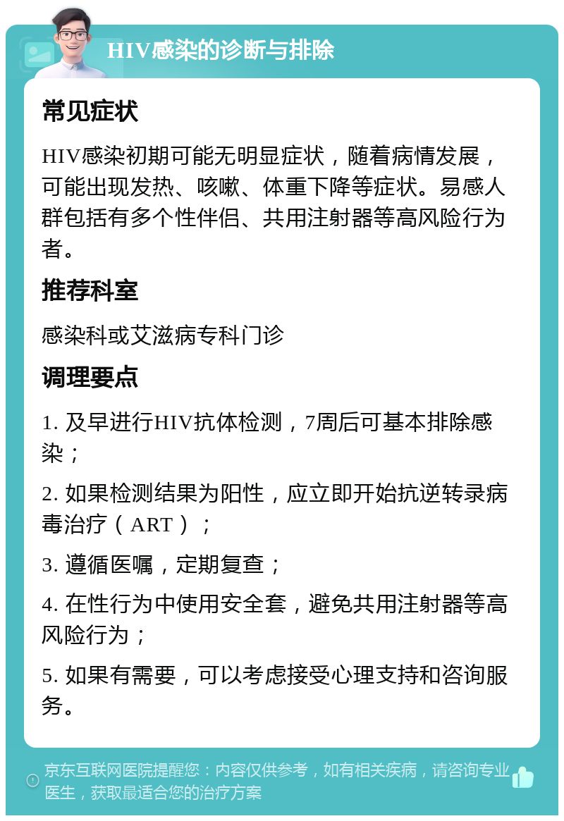 HIV感染的诊断与排除 常见症状 HIV感染初期可能无明显症状，随着病情发展，可能出现发热、咳嗽、体重下降等症状。易感人群包括有多个性伴侣、共用注射器等高风险行为者。 推荐科室 感染科或艾滋病专科门诊 调理要点 1. 及早进行HIV抗体检测，7周后可基本排除感染； 2. 如果检测结果为阳性，应立即开始抗逆转录病毒治疗（ART）； 3. 遵循医嘱，定期复查； 4. 在性行为中使用安全套，避免共用注射器等高风险行为； 5. 如果有需要，可以考虑接受心理支持和咨询服务。