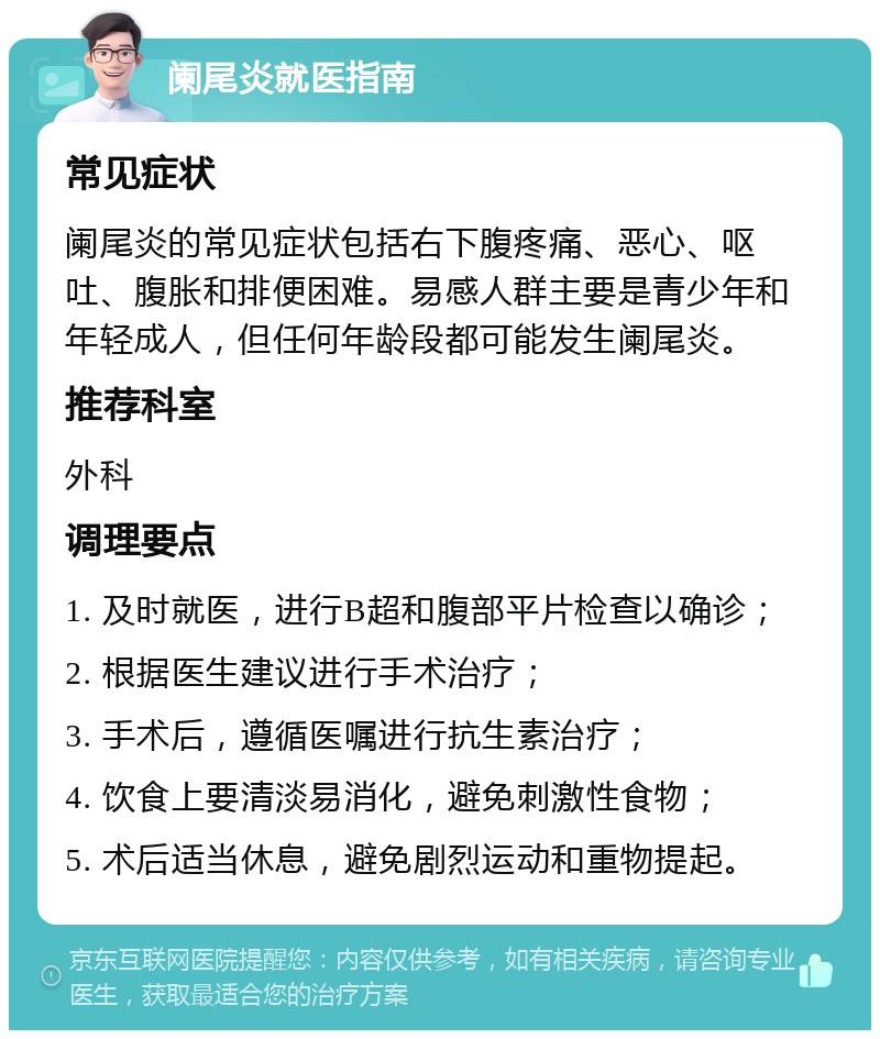 阑尾炎就医指南 常见症状 阑尾炎的常见症状包括右下腹疼痛、恶心、呕吐、腹胀和排便困难。易感人群主要是青少年和年轻成人，但任何年龄段都可能发生阑尾炎。 推荐科室 外科 调理要点 1. 及时就医，进行B超和腹部平片检查以确诊； 2. 根据医生建议进行手术治疗； 3. 手术后，遵循医嘱进行抗生素治疗； 4. 饮食上要清淡易消化，避免刺激性食物； 5. 术后适当休息，避免剧烈运动和重物提起。