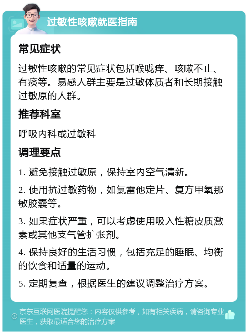 过敏性咳嗽就医指南 常见症状 过敏性咳嗽的常见症状包括喉咙痒、咳嗽不止、有痰等。易感人群主要是过敏体质者和长期接触过敏原的人群。 推荐科室 呼吸内科或过敏科 调理要点 1. 避免接触过敏原，保持室内空气清新。 2. 使用抗过敏药物，如氯雷他定片、复方甲氧那敏胶囊等。 3. 如果症状严重，可以考虑使用吸入性糖皮质激素或其他支气管扩张剂。 4. 保持良好的生活习惯，包括充足的睡眠、均衡的饮食和适量的运动。 5. 定期复查，根据医生的建议调整治疗方案。