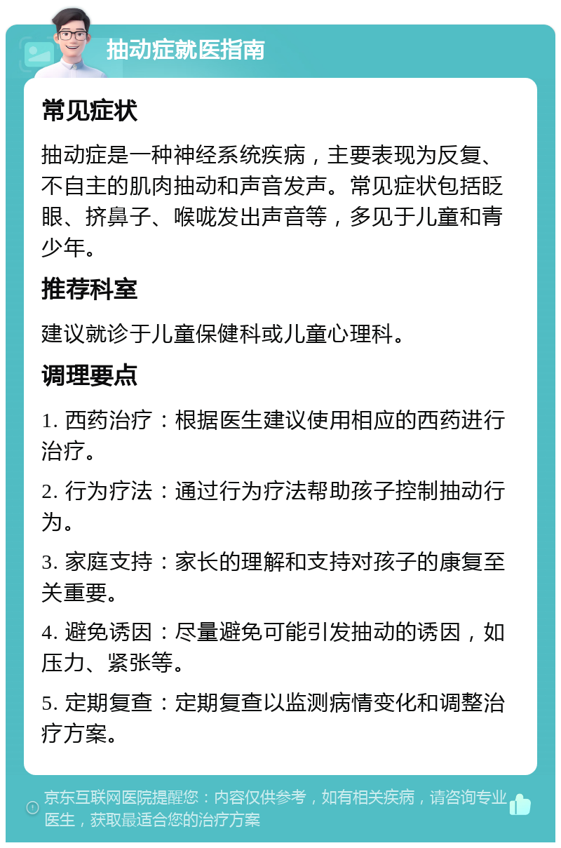 抽动症就医指南 常见症状 抽动症是一种神经系统疾病，主要表现为反复、不自主的肌肉抽动和声音发声。常见症状包括眨眼、挤鼻子、喉咙发出声音等，多见于儿童和青少年。 推荐科室 建议就诊于儿童保健科或儿童心理科。 调理要点 1. 西药治疗：根据医生建议使用相应的西药进行治疗。 2. 行为疗法：通过行为疗法帮助孩子控制抽动行为。 3. 家庭支持：家长的理解和支持对孩子的康复至关重要。 4. 避免诱因：尽量避免可能引发抽动的诱因，如压力、紧张等。 5. 定期复查：定期复查以监测病情变化和调整治疗方案。