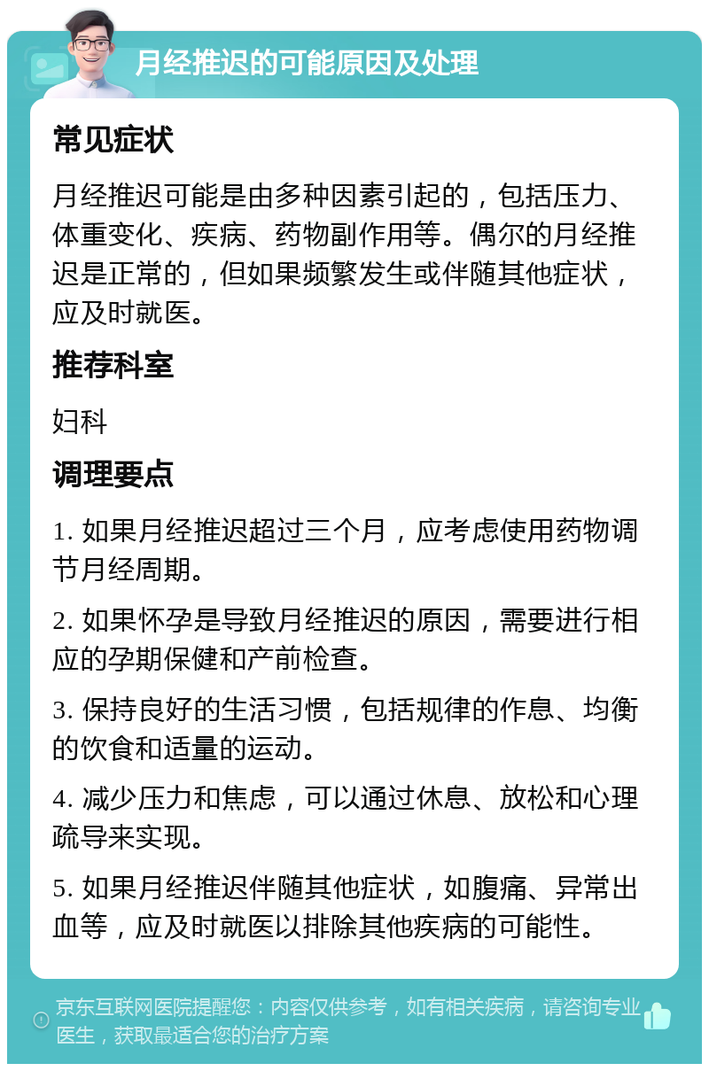 月经推迟的可能原因及处理 常见症状 月经推迟可能是由多种因素引起的，包括压力、体重变化、疾病、药物副作用等。偶尔的月经推迟是正常的，但如果频繁发生或伴随其他症状，应及时就医。 推荐科室 妇科 调理要点 1. 如果月经推迟超过三个月，应考虑使用药物调节月经周期。 2. 如果怀孕是导致月经推迟的原因，需要进行相应的孕期保健和产前检查。 3. 保持良好的生活习惯，包括规律的作息、均衡的饮食和适量的运动。 4. 减少压力和焦虑，可以通过休息、放松和心理疏导来实现。 5. 如果月经推迟伴随其他症状，如腹痛、异常出血等，应及时就医以排除其他疾病的可能性。