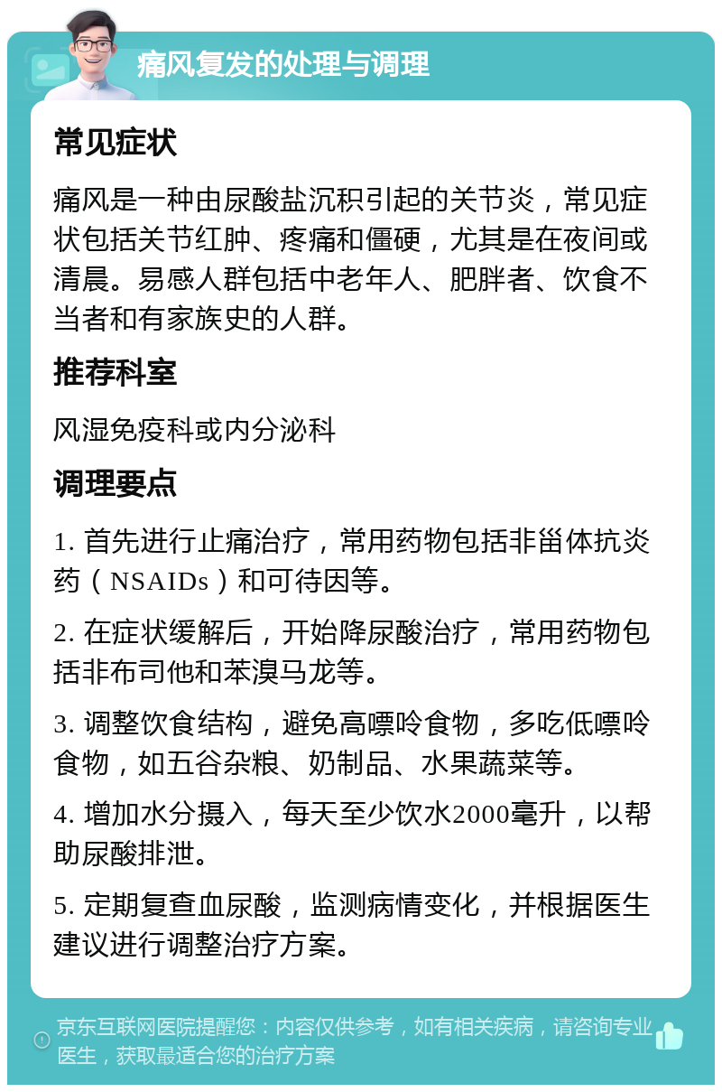 痛风复发的处理与调理 常见症状 痛风是一种由尿酸盐沉积引起的关节炎，常见症状包括关节红肿、疼痛和僵硬，尤其是在夜间或清晨。易感人群包括中老年人、肥胖者、饮食不当者和有家族史的人群。 推荐科室 风湿免疫科或内分泌科 调理要点 1. 首先进行止痛治疗，常用药物包括非甾体抗炎药（NSAIDs）和可待因等。 2. 在症状缓解后，开始降尿酸治疗，常用药物包括非布司他和苯溴马龙等。 3. 调整饮食结构，避免高嘌呤食物，多吃低嘌呤食物，如五谷杂粮、奶制品、水果蔬菜等。 4. 增加水分摄入，每天至少饮水2000毫升，以帮助尿酸排泄。 5. 定期复查血尿酸，监测病情变化，并根据医生建议进行调整治疗方案。