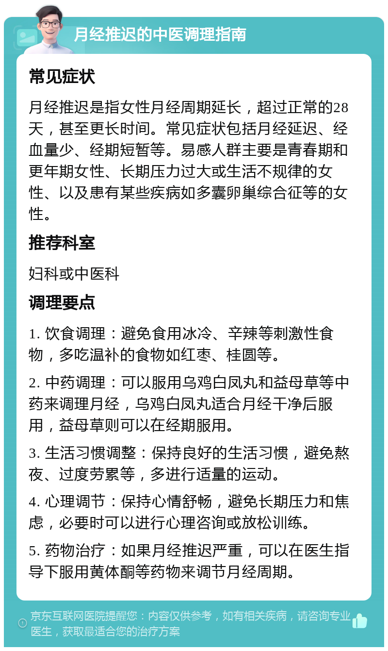 月经推迟的中医调理指南 常见症状 月经推迟是指女性月经周期延长，超过正常的28天，甚至更长时间。常见症状包括月经延迟、经血量少、经期短暂等。易感人群主要是青春期和更年期女性、长期压力过大或生活不规律的女性、以及患有某些疾病如多囊卵巢综合征等的女性。 推荐科室 妇科或中医科 调理要点 1. 饮食调理：避免食用冰冷、辛辣等刺激性食物，多吃温补的食物如红枣、桂圆等。 2. 中药调理：可以服用乌鸡白凤丸和益母草等中药来调理月经，乌鸡白凤丸适合月经干净后服用，益母草则可以在经期服用。 3. 生活习惯调整：保持良好的生活习惯，避免熬夜、过度劳累等，多进行适量的运动。 4. 心理调节：保持心情舒畅，避免长期压力和焦虑，必要时可以进行心理咨询或放松训练。 5. 药物治疗：如果月经推迟严重，可以在医生指导下服用黄体酮等药物来调节月经周期。