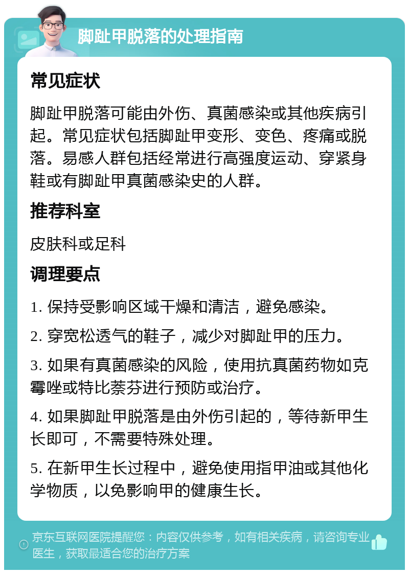 脚趾甲脱落的处理指南 常见症状 脚趾甲脱落可能由外伤、真菌感染或其他疾病引起。常见症状包括脚趾甲变形、变色、疼痛或脱落。易感人群包括经常进行高强度运动、穿紧身鞋或有脚趾甲真菌感染史的人群。 推荐科室 皮肤科或足科 调理要点 1. 保持受影响区域干燥和清洁，避免感染。 2. 穿宽松透气的鞋子，减少对脚趾甲的压力。 3. 如果有真菌感染的风险，使用抗真菌药物如克霉唑或特比萘芬进行预防或治疗。 4. 如果脚趾甲脱落是由外伤引起的，等待新甲生长即可，不需要特殊处理。 5. 在新甲生长过程中，避免使用指甲油或其他化学物质，以免影响甲的健康生长。