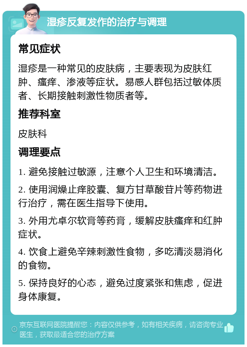 湿疹反复发作的治疗与调理 常见症状 湿疹是一种常见的皮肤病，主要表现为皮肤红肿、瘙痒、渗液等症状。易感人群包括过敏体质者、长期接触刺激性物质者等。 推荐科室 皮肤科 调理要点 1. 避免接触过敏源，注意个人卫生和环境清洁。 2. 使用润燥止痒胶囊、复方甘草酸苷片等药物进行治疗，需在医生指导下使用。 3. 外用尤卓尔软膏等药膏，缓解皮肤瘙痒和红肿症状。 4. 饮食上避免辛辣刺激性食物，多吃清淡易消化的食物。 5. 保持良好的心态，避免过度紧张和焦虑，促进身体康复。