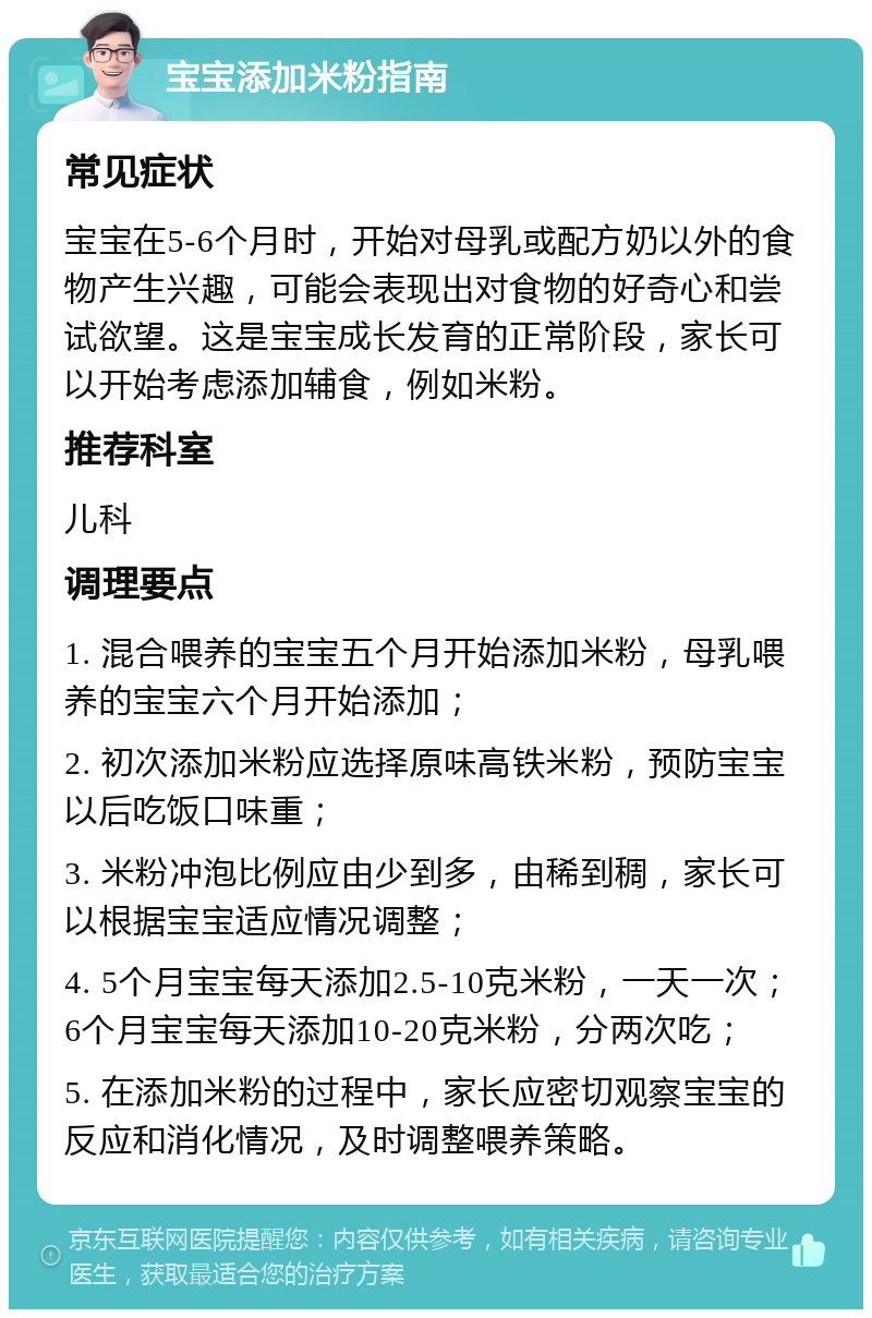 宝宝添加米粉指南 常见症状 宝宝在5-6个月时，开始对母乳或配方奶以外的食物产生兴趣，可能会表现出对食物的好奇心和尝试欲望。这是宝宝成长发育的正常阶段，家长可以开始考虑添加辅食，例如米粉。 推荐科室 儿科 调理要点 1. 混合喂养的宝宝五个月开始添加米粉，母乳喂养的宝宝六个月开始添加； 2. 初次添加米粉应选择原味高铁米粉，预防宝宝以后吃饭口味重； 3. 米粉冲泡比例应由少到多，由稀到稠，家长可以根据宝宝适应情况调整； 4. 5个月宝宝每天添加2.5-10克米粉，一天一次；6个月宝宝每天添加10-20克米粉，分两次吃； 5. 在添加米粉的过程中，家长应密切观察宝宝的反应和消化情况，及时调整喂养策略。