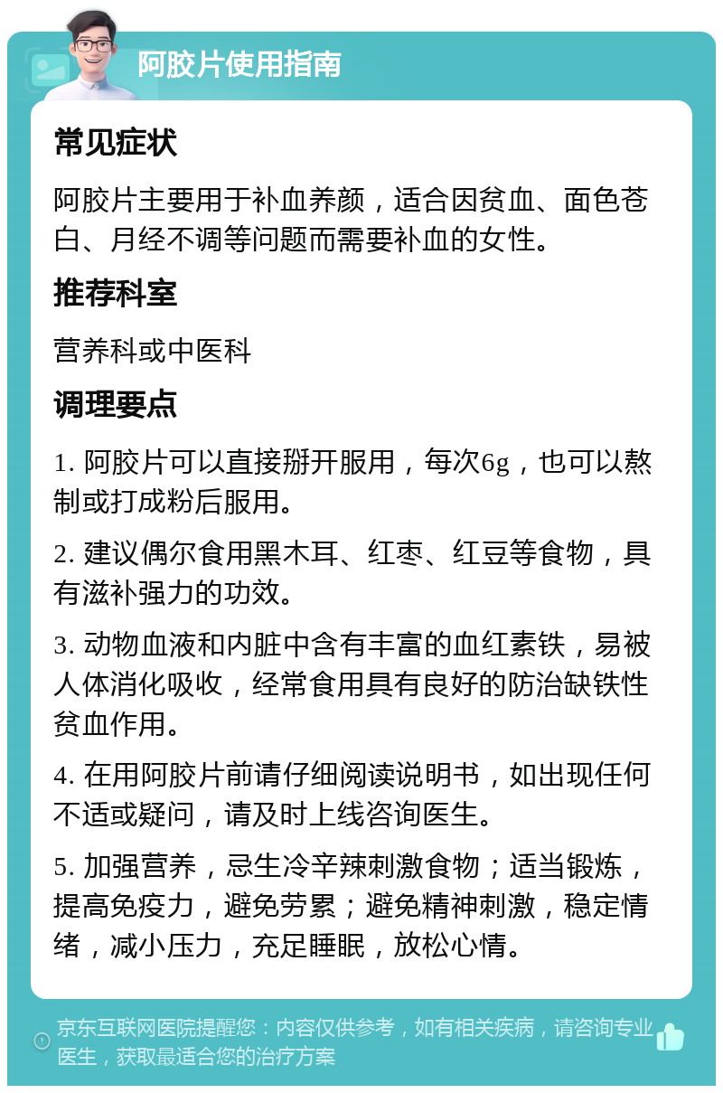 阿胶片使用指南 常见症状 阿胶片主要用于补血养颜，适合因贫血、面色苍白、月经不调等问题而需要补血的女性。 推荐科室 营养科或中医科 调理要点 1. 阿胶片可以直接掰开服用，每次6g，也可以熬制或打成粉后服用。 2. 建议偶尔食用黑木耳、红枣、红豆等食物，具有滋补强力的功效。 3. 动物血液和内脏中含有丰富的血红素铁，易被人体消化吸收，经常食用具有良好的防治缺铁性贫血作用。 4. 在用阿胶片前请仔细阅读说明书，如出现任何不适或疑问，请及时上线咨询医生。 5. 加强营养，忌生冷辛辣刺激食物；适当锻炼，提高免疫力，避免劳累；避免精神刺激，稳定情绪，减小压力，充足睡眠，放松心情。