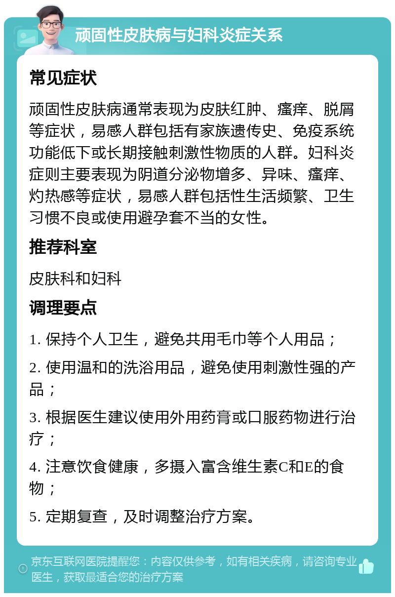 顽固性皮肤病与妇科炎症关系 常见症状 顽固性皮肤病通常表现为皮肤红肿、瘙痒、脱屑等症状，易感人群包括有家族遗传史、免疫系统功能低下或长期接触刺激性物质的人群。妇科炎症则主要表现为阴道分泌物增多、异味、瘙痒、灼热感等症状，易感人群包括性生活频繁、卫生习惯不良或使用避孕套不当的女性。 推荐科室 皮肤科和妇科 调理要点 1. 保持个人卫生，避免共用毛巾等个人用品； 2. 使用温和的洗浴用品，避免使用刺激性强的产品； 3. 根据医生建议使用外用药膏或口服药物进行治疗； 4. 注意饮食健康，多摄入富含维生素C和E的食物； 5. 定期复查，及时调整治疗方案。