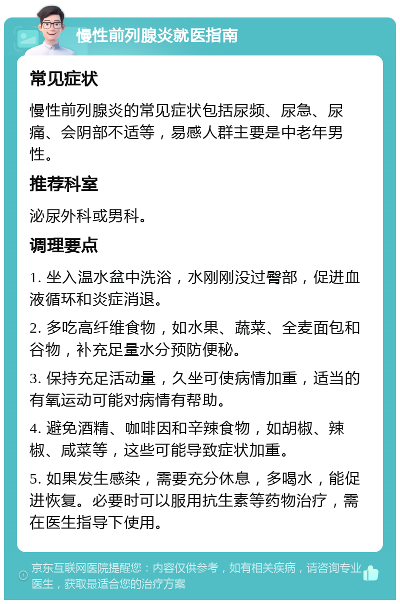 慢性前列腺炎就医指南 常见症状 慢性前列腺炎的常见症状包括尿频、尿急、尿痛、会阴部不适等，易感人群主要是中老年男性。 推荐科室 泌尿外科或男科。 调理要点 1. 坐入温水盆中洗浴，水刚刚没过臀部，促进血液循环和炎症消退。 2. 多吃高纤维食物，如水果、蔬菜、全麦面包和谷物，补充足量水分预防便秘。 3. 保持充足活动量，久坐可使病情加重，适当的有氧运动可能对病情有帮助。 4. 避免酒精、咖啡因和辛辣食物，如胡椒、辣椒、咸菜等，这些可能导致症状加重。 5. 如果发生感染，需要充分休息，多喝水，能促进恢复。必要时可以服用抗生素等药物治疗，需在医生指导下使用。