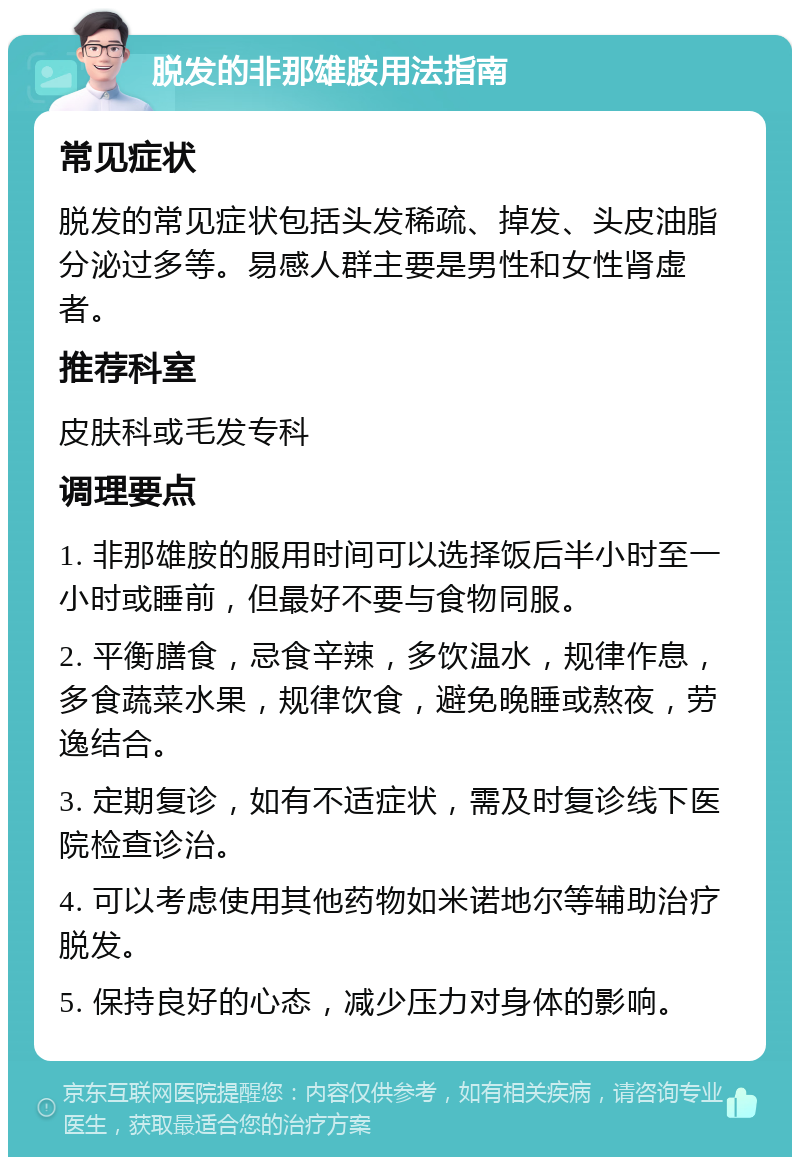 脱发的非那雄胺用法指南 常见症状 脱发的常见症状包括头发稀疏、掉发、头皮油脂分泌过多等。易感人群主要是男性和女性肾虚者。 推荐科室 皮肤科或毛发专科 调理要点 1. 非那雄胺的服用时间可以选择饭后半小时至一小时或睡前，但最好不要与食物同服。 2. 平衡膳食，忌食辛辣，多饮温水，规律作息，多食蔬菜水果，规律饮食，避免晚睡或熬夜，劳逸结合。 3. 定期复诊，如有不适症状，需及时复诊线下医院检查诊治。 4. 可以考虑使用其他药物如米诺地尔等辅助治疗脱发。 5. 保持良好的心态，减少压力对身体的影响。