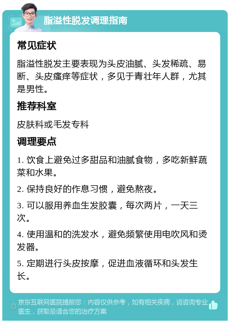 脂溢性脱发调理指南 常见症状 脂溢性脱发主要表现为头皮油腻、头发稀疏、易断、头皮瘙痒等症状，多见于青壮年人群，尤其是男性。 推荐科室 皮肤科或毛发专科 调理要点 1. 饮食上避免过多甜品和油腻食物，多吃新鲜蔬菜和水果。 2. 保持良好的作息习惯，避免熬夜。 3. 可以服用养血生发胶囊，每次两片，一天三次。 4. 使用温和的洗发水，避免频繁使用电吹风和烫发器。 5. 定期进行头皮按摩，促进血液循环和头发生长。