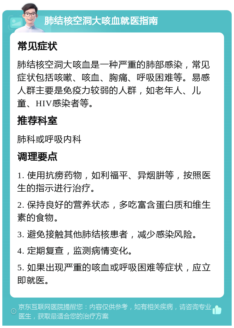 肺结核空洞大咳血就医指南 常见症状 肺结核空洞大咳血是一种严重的肺部感染，常见症状包括咳嗽、咳血、胸痛、呼吸困难等。易感人群主要是免疫力较弱的人群，如老年人、儿童、HIV感染者等。 推荐科室 肺科或呼吸内科 调理要点 1. 使用抗痨药物，如利福平、异烟肼等，按照医生的指示进行治疗。 2. 保持良好的营养状态，多吃富含蛋白质和维生素的食物。 3. 避免接触其他肺结核患者，减少感染风险。 4. 定期复查，监测病情变化。 5. 如果出现严重的咳血或呼吸困难等症状，应立即就医。