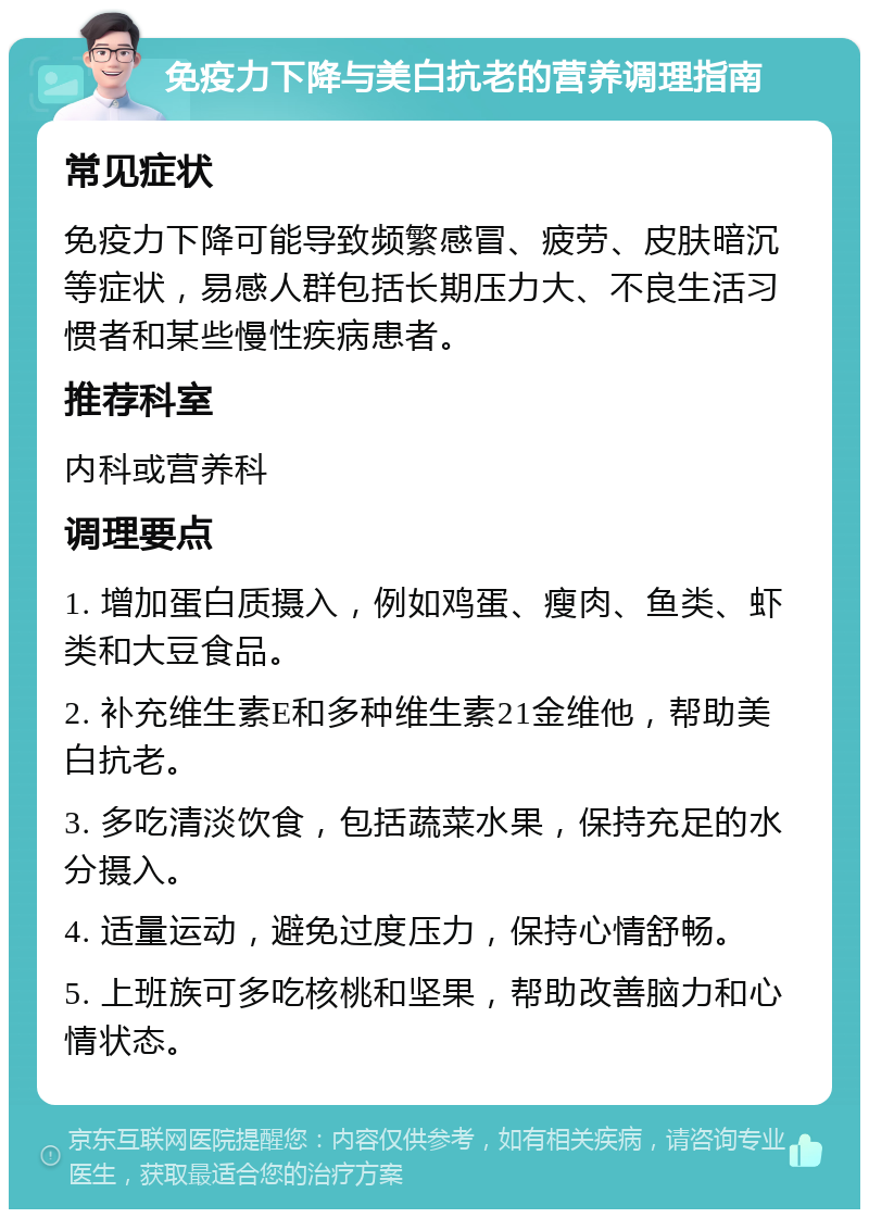 免疫力下降与美白抗老的营养调理指南 常见症状 免疫力下降可能导致频繁感冒、疲劳、皮肤暗沉等症状，易感人群包括长期压力大、不良生活习惯者和某些慢性疾病患者。 推荐科室 内科或营养科 调理要点 1. 增加蛋白质摄入，例如鸡蛋、瘦肉、鱼类、虾类和大豆食品。 2. 补充维生素E和多种维生素21金维他，帮助美白抗老。 3. 多吃清淡饮食，包括蔬菜水果，保持充足的水分摄入。 4. 适量运动，避免过度压力，保持心情舒畅。 5. 上班族可多吃核桃和坚果，帮助改善脑力和心情状态。