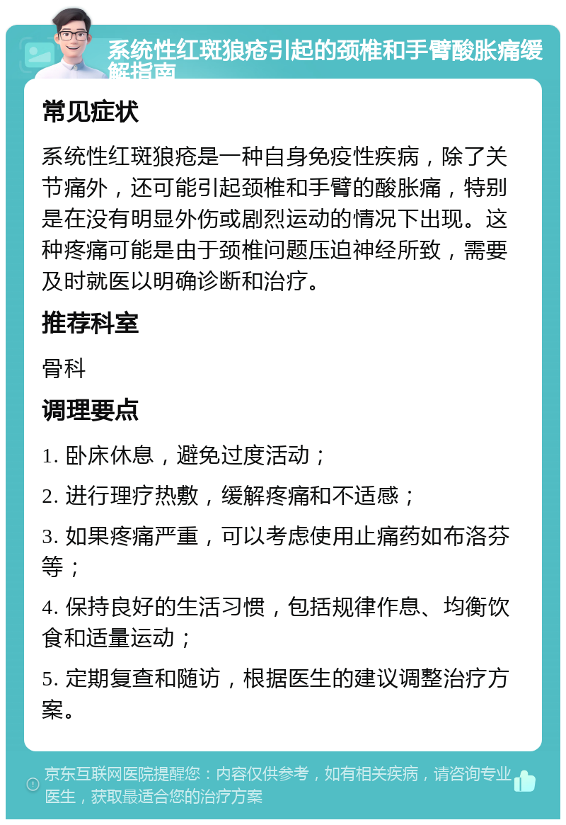 系统性红斑狼疮引起的颈椎和手臂酸胀痛缓解指南 常见症状 系统性红斑狼疮是一种自身免疫性疾病，除了关节痛外，还可能引起颈椎和手臂的酸胀痛，特别是在没有明显外伤或剧烈运动的情况下出现。这种疼痛可能是由于颈椎问题压迫神经所致，需要及时就医以明确诊断和治疗。 推荐科室 骨科 调理要点 1. 卧床休息，避免过度活动； 2. 进行理疗热敷，缓解疼痛和不适感； 3. 如果疼痛严重，可以考虑使用止痛药如布洛芬等； 4. 保持良好的生活习惯，包括规律作息、均衡饮食和适量运动； 5. 定期复查和随访，根据医生的建议调整治疗方案。