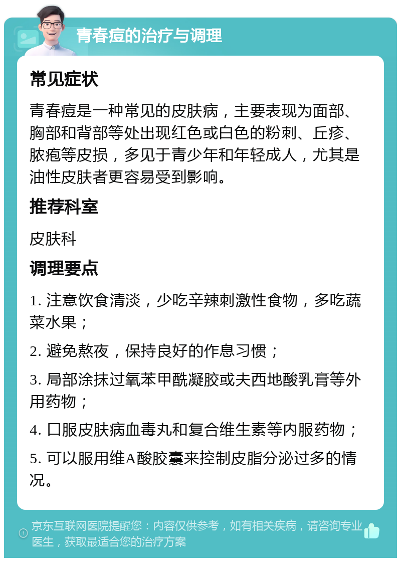 青春痘的治疗与调理 常见症状 青春痘是一种常见的皮肤病，主要表现为面部、胸部和背部等处出现红色或白色的粉刺、丘疹、脓疱等皮损，多见于青少年和年轻成人，尤其是油性皮肤者更容易受到影响。 推荐科室 皮肤科 调理要点 1. 注意饮食清淡，少吃辛辣刺激性食物，多吃蔬菜水果； 2. 避免熬夜，保持良好的作息习惯； 3. 局部涂抹过氧苯甲酰凝胶或夫西地酸乳膏等外用药物； 4. 口服皮肤病血毒丸和复合维生素等内服药物； 5. 可以服用维A酸胶囊来控制皮脂分泌过多的情况。