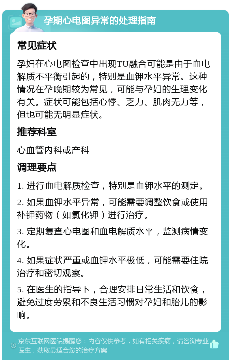 孕期心电图异常的处理指南 常见症状 孕妇在心电图检查中出现TU融合可能是由于血电解质不平衡引起的，特别是血钾水平异常。这种情况在孕晚期较为常见，可能与孕妇的生理变化有关。症状可能包括心悸、乏力、肌肉无力等，但也可能无明显症状。 推荐科室 心血管内科或产科 调理要点 1. 进行血电解质检查，特别是血钾水平的测定。 2. 如果血钾水平异常，可能需要调整饮食或使用补钾药物（如氯化钾）进行治疗。 3. 定期复查心电图和血电解质水平，监测病情变化。 4. 如果症状严重或血钾水平极低，可能需要住院治疗和密切观察。 5. 在医生的指导下，合理安排日常生活和饮食，避免过度劳累和不良生活习惯对孕妇和胎儿的影响。