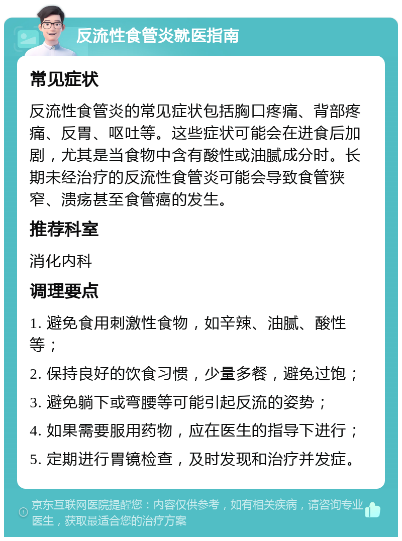 反流性食管炎就医指南 常见症状 反流性食管炎的常见症状包括胸口疼痛、背部疼痛、反胃、呕吐等。这些症状可能会在进食后加剧，尤其是当食物中含有酸性或油腻成分时。长期未经治疗的反流性食管炎可能会导致食管狭窄、溃疡甚至食管癌的发生。 推荐科室 消化内科 调理要点 1. 避免食用刺激性食物，如辛辣、油腻、酸性等； 2. 保持良好的饮食习惯，少量多餐，避免过饱； 3. 避免躺下或弯腰等可能引起反流的姿势； 4. 如果需要服用药物，应在医生的指导下进行； 5. 定期进行胃镜检查，及时发现和治疗并发症。