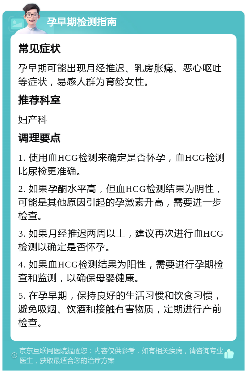 孕早期检测指南 常见症状 孕早期可能出现月经推迟、乳房胀痛、恶心呕吐等症状，易感人群为育龄女性。 推荐科室 妇产科 调理要点 1. 使用血HCG检测来确定是否怀孕，血HCG检测比尿检更准确。 2. 如果孕酮水平高，但血HCG检测结果为阴性，可能是其他原因引起的孕激素升高，需要进一步检查。 3. 如果月经推迟两周以上，建议再次进行血HCG检测以确定是否怀孕。 4. 如果血HCG检测结果为阳性，需要进行孕期检查和监测，以确保母婴健康。 5. 在孕早期，保持良好的生活习惯和饮食习惯，避免吸烟、饮酒和接触有害物质，定期进行产前检查。