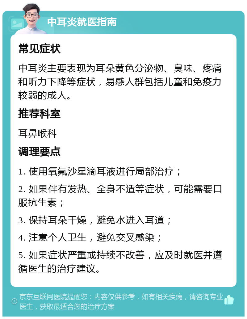 中耳炎就医指南 常见症状 中耳炎主要表现为耳朵黄色分泌物、臭味、疼痛和听力下降等症状，易感人群包括儿童和免疫力较弱的成人。 推荐科室 耳鼻喉科 调理要点 1. 使用氧氟沙星滴耳液进行局部治疗； 2. 如果伴有发热、全身不适等症状，可能需要口服抗生素； 3. 保持耳朵干燥，避免水进入耳道； 4. 注意个人卫生，避免交叉感染； 5. 如果症状严重或持续不改善，应及时就医并遵循医生的治疗建议。