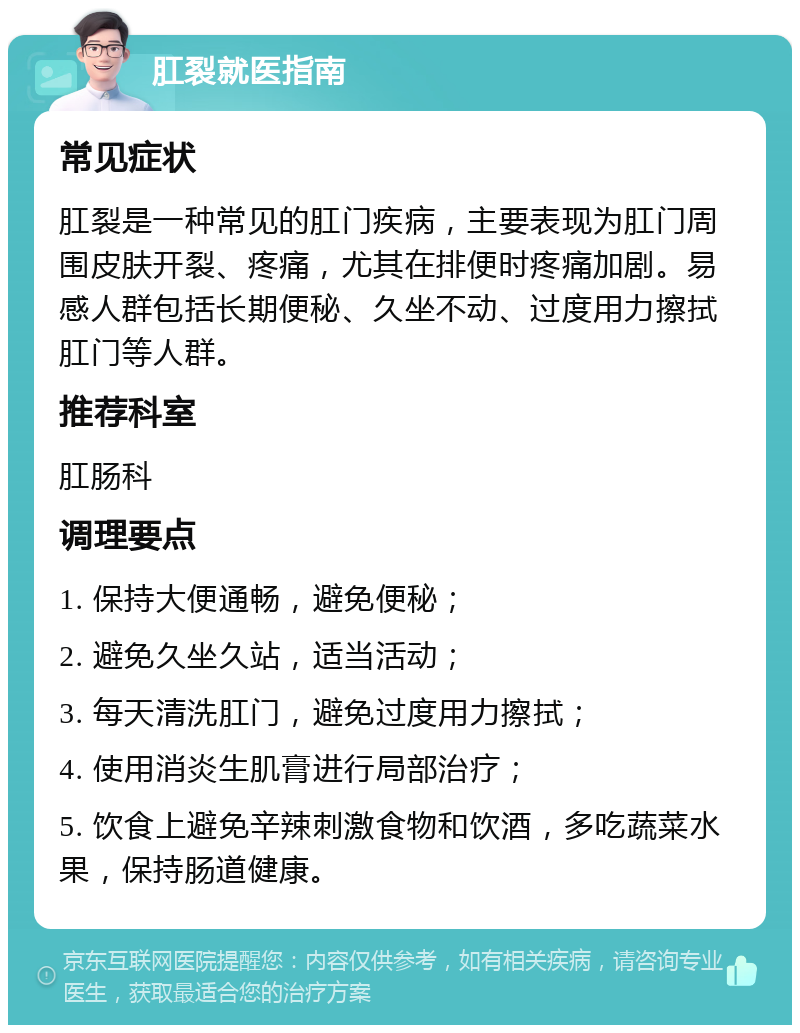 肛裂就医指南 常见症状 肛裂是一种常见的肛门疾病，主要表现为肛门周围皮肤开裂、疼痛，尤其在排便时疼痛加剧。易感人群包括长期便秘、久坐不动、过度用力擦拭肛门等人群。 推荐科室 肛肠科 调理要点 1. 保持大便通畅，避免便秘； 2. 避免久坐久站，适当活动； 3. 每天清洗肛门，避免过度用力擦拭； 4. 使用消炎生肌膏进行局部治疗； 5. 饮食上避免辛辣刺激食物和饮酒，多吃蔬菜水果，保持肠道健康。