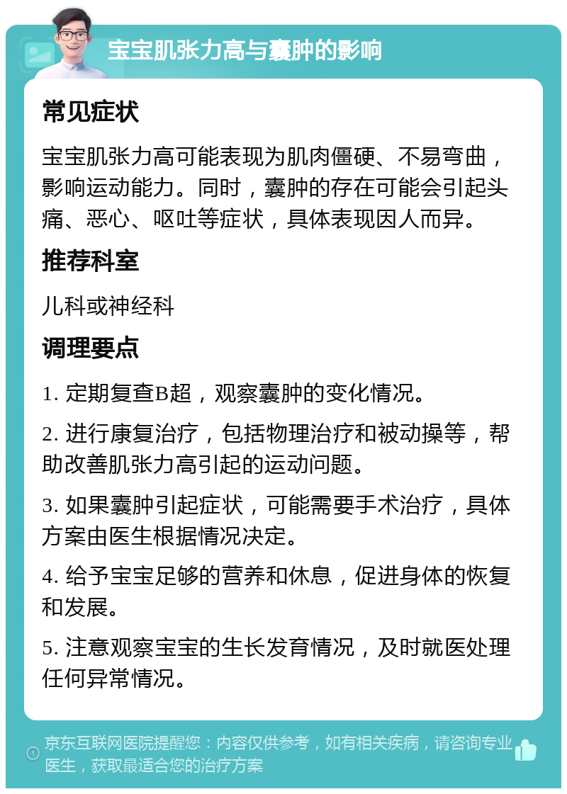 宝宝肌张力高与囊肿的影响 常见症状 宝宝肌张力高可能表现为肌肉僵硬、不易弯曲，影响运动能力。同时，囊肿的存在可能会引起头痛、恶心、呕吐等症状，具体表现因人而异。 推荐科室 儿科或神经科 调理要点 1. 定期复查B超，观察囊肿的变化情况。 2. 进行康复治疗，包括物理治疗和被动操等，帮助改善肌张力高引起的运动问题。 3. 如果囊肿引起症状，可能需要手术治疗，具体方案由医生根据情况决定。 4. 给予宝宝足够的营养和休息，促进身体的恢复和发展。 5. 注意观察宝宝的生长发育情况，及时就医处理任何异常情况。