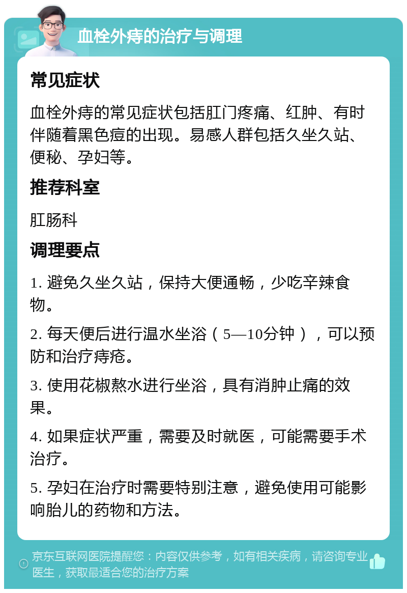 血栓外痔的治疗与调理 常见症状 血栓外痔的常见症状包括肛门疼痛、红肿、有时伴随着黑色痘的出现。易感人群包括久坐久站、便秘、孕妇等。 推荐科室 肛肠科 调理要点 1. 避免久坐久站，保持大便通畅，少吃辛辣食物。 2. 每天便后进行温水坐浴（5—10分钟），可以预防和治疗痔疮。 3. 使用花椒熬水进行坐浴，具有消肿止痛的效果。 4. 如果症状严重，需要及时就医，可能需要手术治疗。 5. 孕妇在治疗时需要特别注意，避免使用可能影响胎儿的药物和方法。