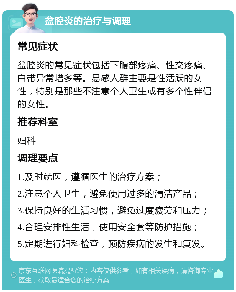 盆腔炎的治疗与调理 常见症状 盆腔炎的常见症状包括下腹部疼痛、性交疼痛、白带异常增多等。易感人群主要是性活跃的女性，特别是那些不注意个人卫生或有多个性伴侣的女性。 推荐科室 妇科 调理要点 1.及时就医，遵循医生的治疗方案； 2.注意个人卫生，避免使用过多的清洁产品； 3.保持良好的生活习惯，避免过度疲劳和压力； 4.合理安排性生活，使用安全套等防护措施； 5.定期进行妇科检查，预防疾病的发生和复发。