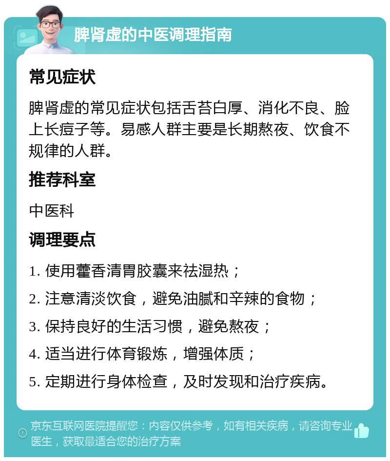 脾肾虚的中医调理指南 常见症状 脾肾虚的常见症状包括舌苔白厚、消化不良、脸上长痘子等。易感人群主要是长期熬夜、饮食不规律的人群。 推荐科室 中医科 调理要点 1. 使用藿香清胃胶囊来祛湿热； 2. 注意清淡饮食，避免油腻和辛辣的食物； 3. 保持良好的生活习惯，避免熬夜； 4. 适当进行体育锻炼，增强体质； 5. 定期进行身体检查，及时发现和治疗疾病。