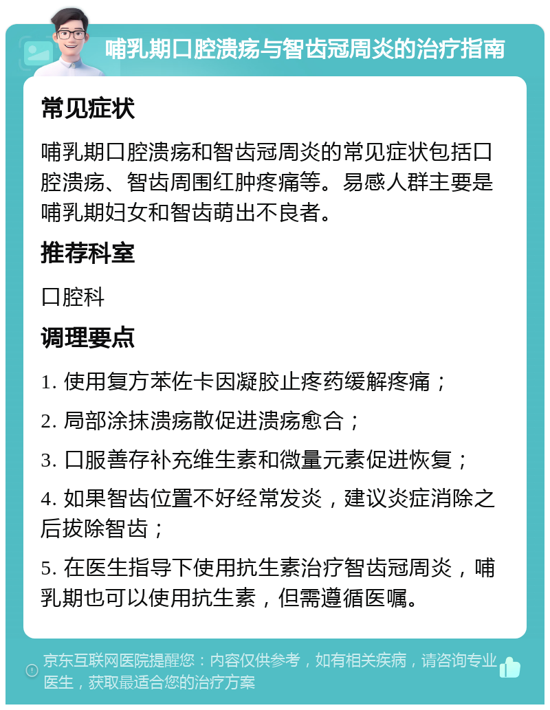 哺乳期口腔溃疡与智齿冠周炎的治疗指南 常见症状 哺乳期口腔溃疡和智齿冠周炎的常见症状包括口腔溃疡、智齿周围红肿疼痛等。易感人群主要是哺乳期妇女和智齿萌出不良者。 推荐科室 口腔科 调理要点 1. 使用复方苯佐卡因凝胶止疼药缓解疼痛； 2. 局部涂抹溃疡散促进溃疡愈合； 3. 口服善存补充维生素和微量元素促进恢复； 4. 如果智齿位置不好经常发炎，建议炎症消除之后拔除智齿； 5. 在医生指导下使用抗生素治疗智齿冠周炎，哺乳期也可以使用抗生素，但需遵循医嘱。