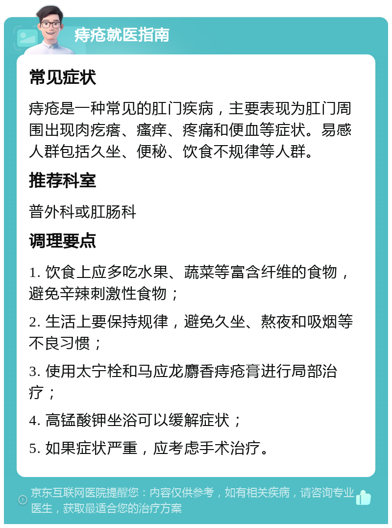 痔疮就医指南 常见症状 痔疮是一种常见的肛门疾病，主要表现为肛门周围出现肉疙瘩、瘙痒、疼痛和便血等症状。易感人群包括久坐、便秘、饮食不规律等人群。 推荐科室 普外科或肛肠科 调理要点 1. 饮食上应多吃水果、蔬菜等富含纤维的食物，避免辛辣刺激性食物； 2. 生活上要保持规律，避免久坐、熬夜和吸烟等不良习惯； 3. 使用太宁栓和马应龙麝香痔疮膏进行局部治疗； 4. 高锰酸钾坐浴可以缓解症状； 5. 如果症状严重，应考虑手术治疗。