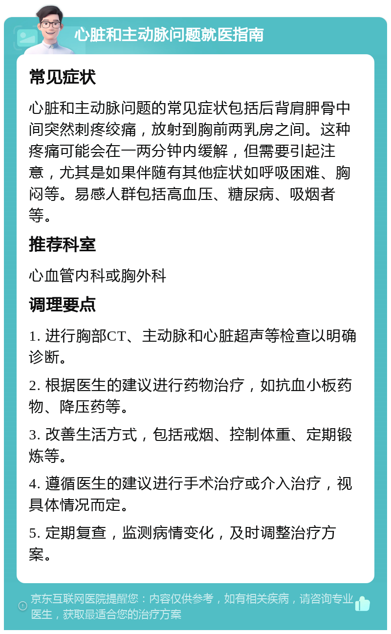 心脏和主动脉问题就医指南 常见症状 心脏和主动脉问题的常见症状包括后背肩胛骨中间突然刺疼绞痛，放射到胸前两乳房之间。这种疼痛可能会在一两分钟内缓解，但需要引起注意，尤其是如果伴随有其他症状如呼吸困难、胸闷等。易感人群包括高血压、糖尿病、吸烟者等。 推荐科室 心血管内科或胸外科 调理要点 1. 进行胸部CT、主动脉和心脏超声等检查以明确诊断。 2. 根据医生的建议进行药物治疗，如抗血小板药物、降压药等。 3. 改善生活方式，包括戒烟、控制体重、定期锻炼等。 4. 遵循医生的建议进行手术治疗或介入治疗，视具体情况而定。 5. 定期复查，监测病情变化，及时调整治疗方案。