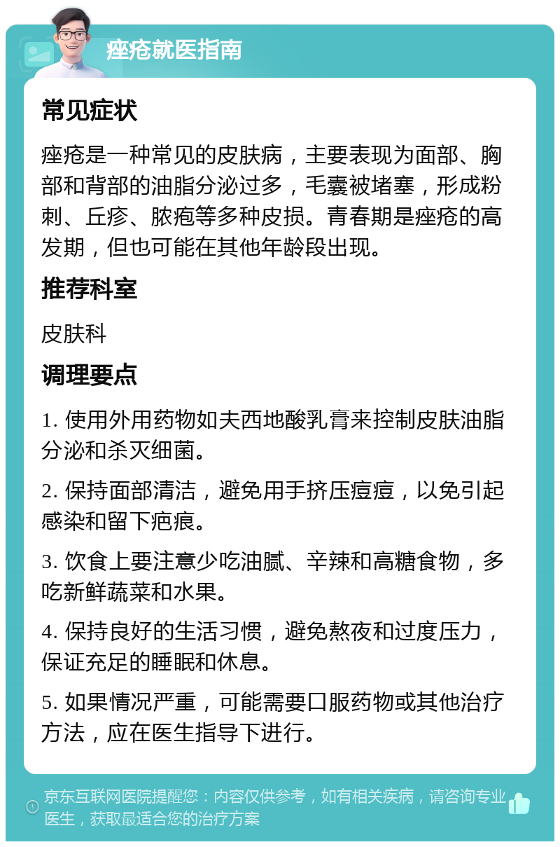 痤疮就医指南 常见症状 痤疮是一种常见的皮肤病，主要表现为面部、胸部和背部的油脂分泌过多，毛囊被堵塞，形成粉刺、丘疹、脓疱等多种皮损。青春期是痤疮的高发期，但也可能在其他年龄段出现。 推荐科室 皮肤科 调理要点 1. 使用外用药物如夫西地酸乳膏来控制皮肤油脂分泌和杀灭细菌。 2. 保持面部清洁，避免用手挤压痘痘，以免引起感染和留下疤痕。 3. 饮食上要注意少吃油腻、辛辣和高糖食物，多吃新鲜蔬菜和水果。 4. 保持良好的生活习惯，避免熬夜和过度压力，保证充足的睡眠和休息。 5. 如果情况严重，可能需要口服药物或其他治疗方法，应在医生指导下进行。