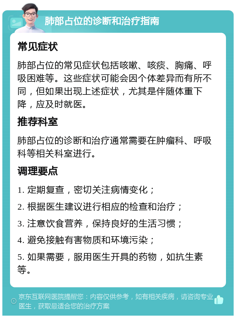 肺部占位的诊断和治疗指南 常见症状 肺部占位的常见症状包括咳嗽、咳痰、胸痛、呼吸困难等。这些症状可能会因个体差异而有所不同，但如果出现上述症状，尤其是伴随体重下降，应及时就医。 推荐科室 肺部占位的诊断和治疗通常需要在肿瘤科、呼吸科等相关科室进行。 调理要点 1. 定期复查，密切关注病情变化； 2. 根据医生建议进行相应的检查和治疗； 3. 注意饮食营养，保持良好的生活习惯； 4. 避免接触有害物质和环境污染； 5. 如果需要，服用医生开具的药物，如抗生素等。