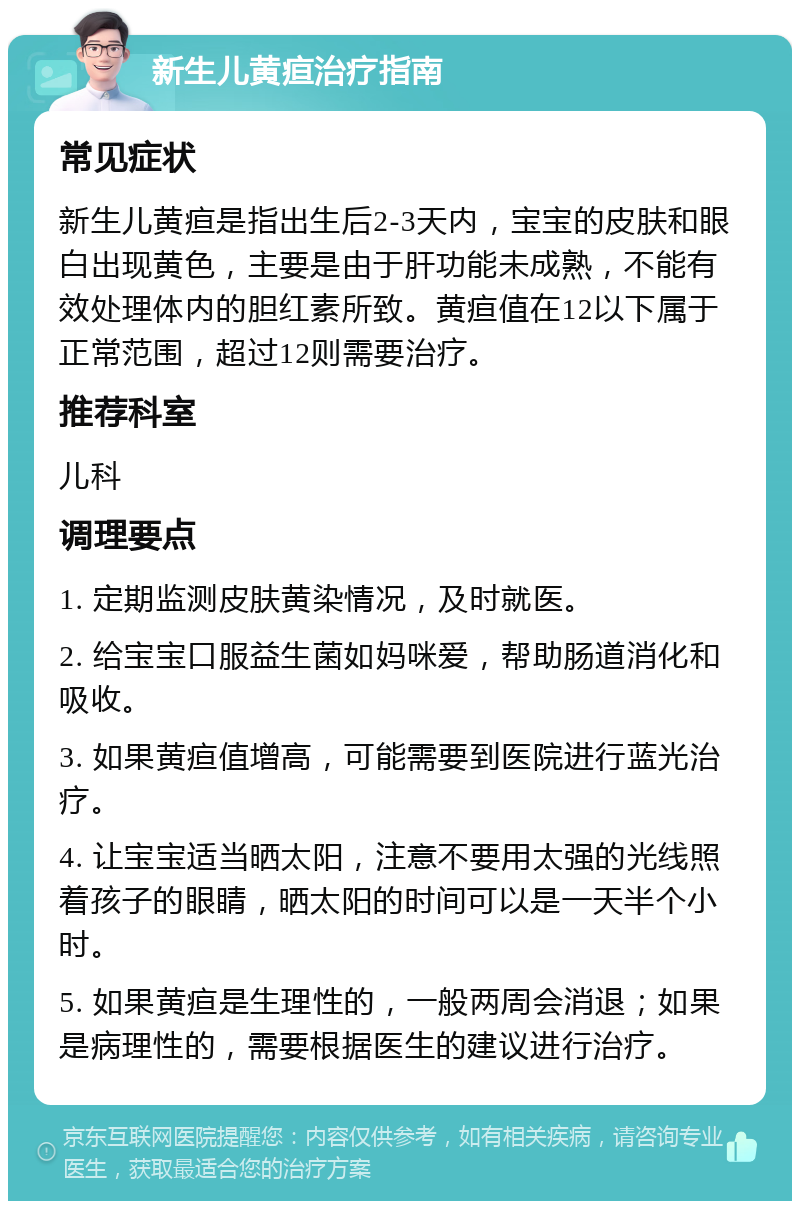 新生儿黄疸治疗指南 常见症状 新生儿黄疸是指出生后2-3天内，宝宝的皮肤和眼白出现黄色，主要是由于肝功能未成熟，不能有效处理体内的胆红素所致。黄疸值在12以下属于正常范围，超过12则需要治疗。 推荐科室 儿科 调理要点 1. 定期监测皮肤黄染情况，及时就医。 2. 给宝宝口服益生菌如妈咪爱，帮助肠道消化和吸收。 3. 如果黄疸值增高，可能需要到医院进行蓝光治疗。 4. 让宝宝适当晒太阳，注意不要用太强的光线照着孩子的眼睛，晒太阳的时间可以是一天半个小时。 5. 如果黄疸是生理性的，一般两周会消退；如果是病理性的，需要根据医生的建议进行治疗。