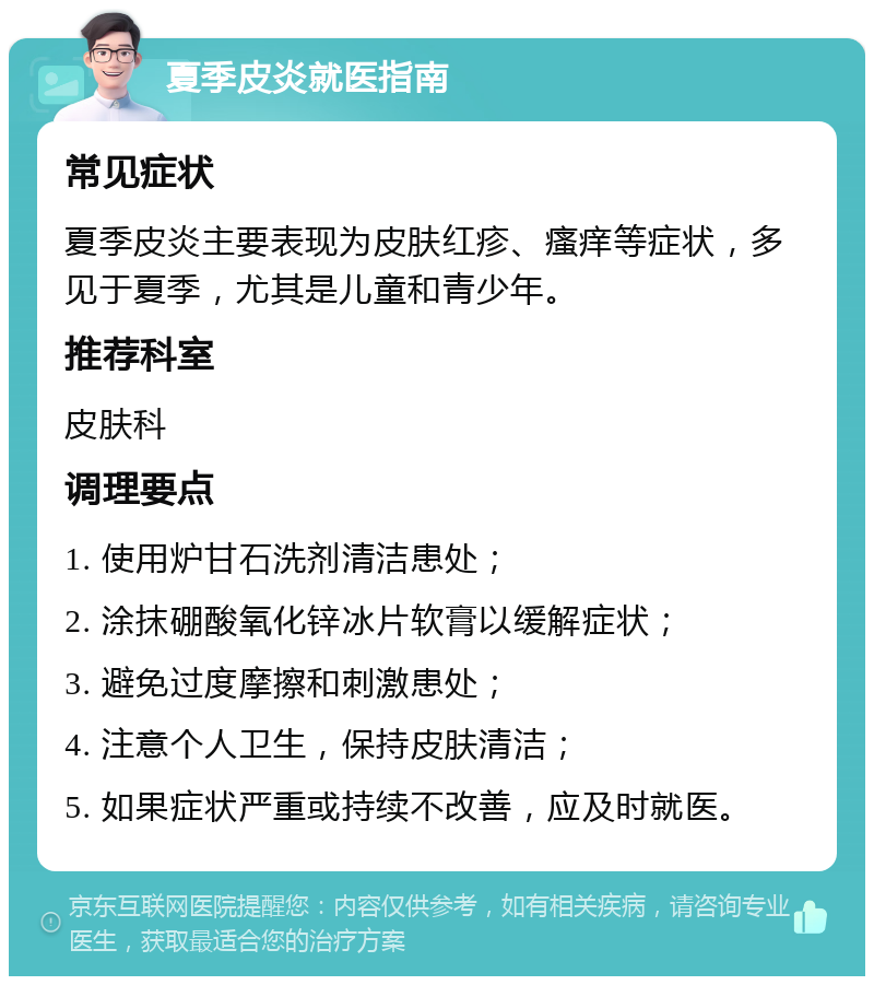 夏季皮炎就医指南 常见症状 夏季皮炎主要表现为皮肤红疹、瘙痒等症状，多见于夏季，尤其是儿童和青少年。 推荐科室 皮肤科 调理要点 1. 使用炉甘石洗剂清洁患处； 2. 涂抹硼酸氧化锌冰片软膏以缓解症状； 3. 避免过度摩擦和刺激患处； 4. 注意个人卫生，保持皮肤清洁； 5. 如果症状严重或持续不改善，应及时就医。