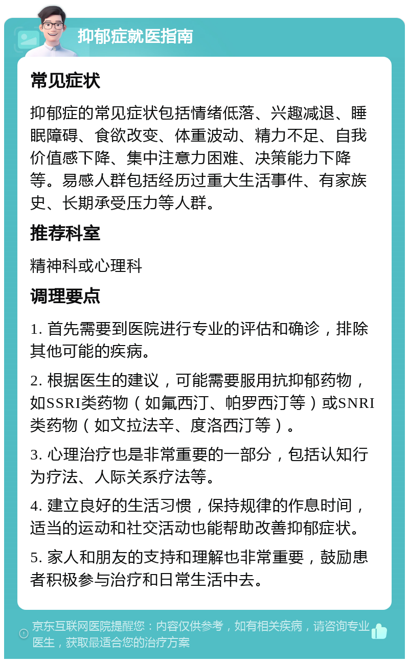 抑郁症就医指南 常见症状 抑郁症的常见症状包括情绪低落、兴趣减退、睡眠障碍、食欲改变、体重波动、精力不足、自我价值感下降、集中注意力困难、决策能力下降等。易感人群包括经历过重大生活事件、有家族史、长期承受压力等人群。 推荐科室 精神科或心理科 调理要点 1. 首先需要到医院进行专业的评估和确诊，排除其他可能的疾病。 2. 根据医生的建议，可能需要服用抗抑郁药物，如SSRI类药物（如氟西汀、帕罗西汀等）或SNRI类药物（如文拉法辛、度洛西汀等）。 3. 心理治疗也是非常重要的一部分，包括认知行为疗法、人际关系疗法等。 4. 建立良好的生活习惯，保持规律的作息时间，适当的运动和社交活动也能帮助改善抑郁症状。 5. 家人和朋友的支持和理解也非常重要，鼓励患者积极参与治疗和日常生活中去。