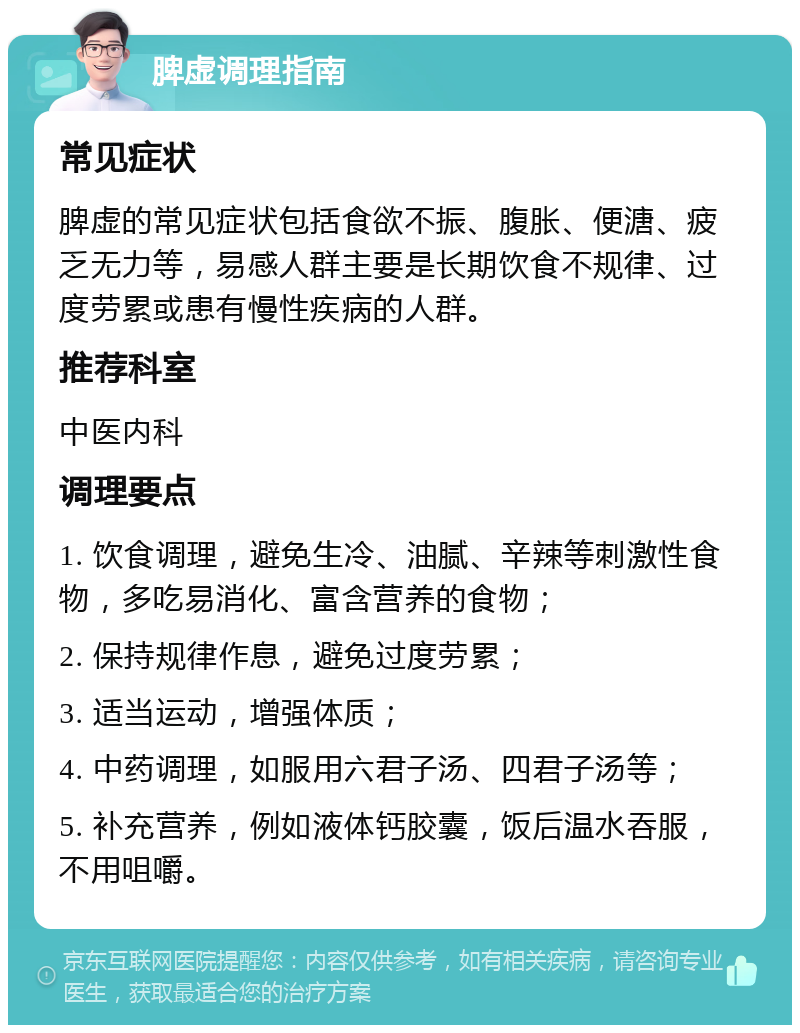 脾虚调理指南 常见症状 脾虚的常见症状包括食欲不振、腹胀、便溏、疲乏无力等，易感人群主要是长期饮食不规律、过度劳累或患有慢性疾病的人群。 推荐科室 中医内科 调理要点 1. 饮食调理，避免生冷、油腻、辛辣等刺激性食物，多吃易消化、富含营养的食物； 2. 保持规律作息，避免过度劳累； 3. 适当运动，增强体质； 4. 中药调理，如服用六君子汤、四君子汤等； 5. 补充营养，例如液体钙胶囊，饭后温水吞服，不用咀嚼。